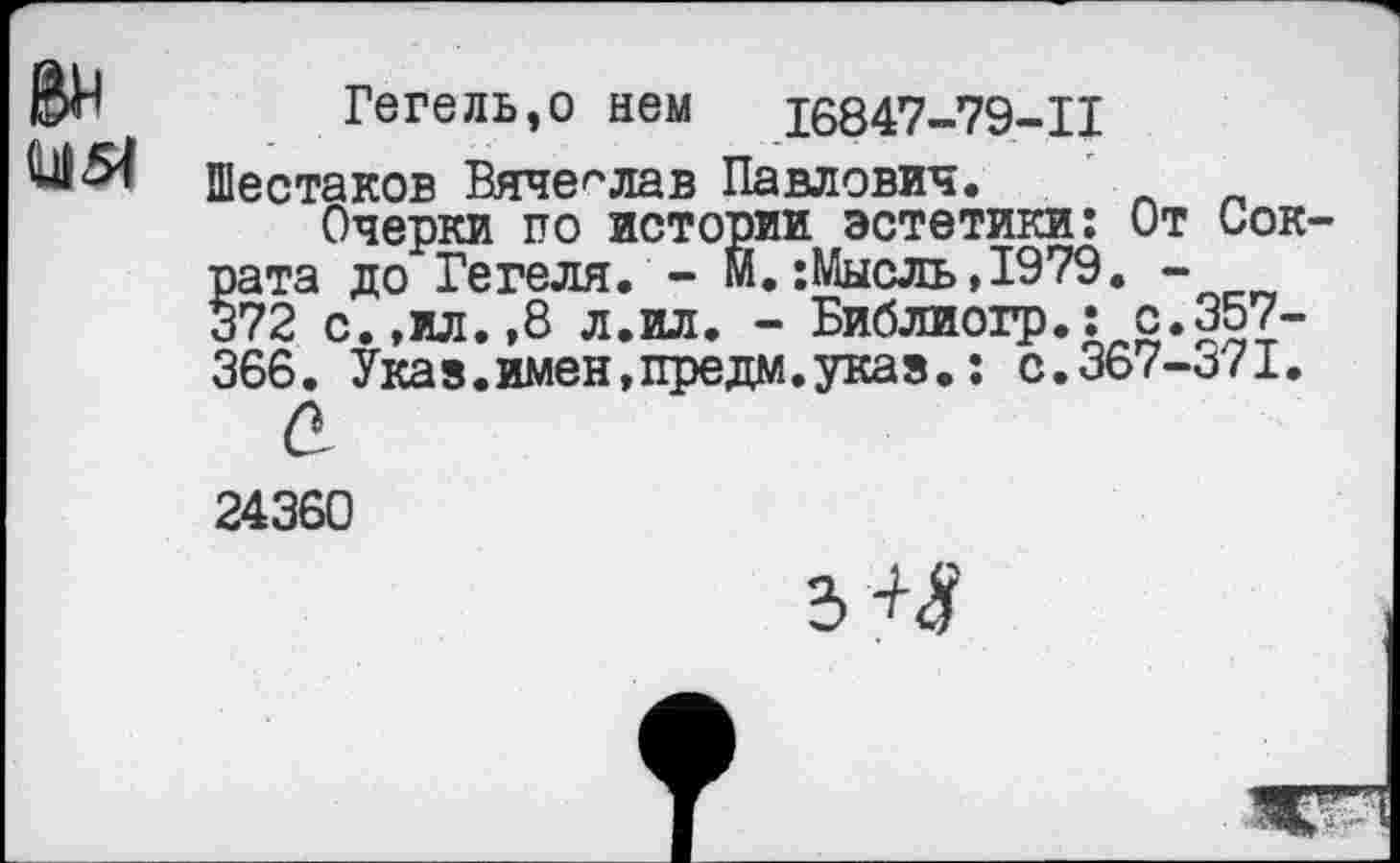 ﻿Ви
М51
Гегель,о нем	16847-79-11
Шестаков Вячеслав Павлович. _ „
Очерки по истории эстетики: От Сократа до Гегеля. - М.:Мысль,1979. -372 с.,ил. ,8 л.ил. - Библиогр.: с. 357-366. Указ.имен,предм.указ.: с.367-371.
а
24360
3~М?